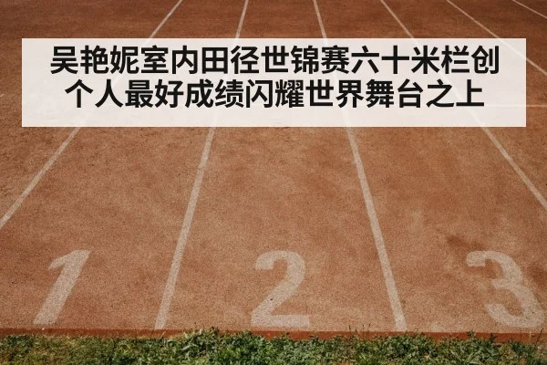 吴艳妮室内田径世锦赛六十米栏创个人最好成绩闪耀世界舞台之上