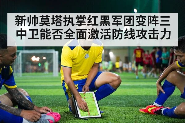 新帅莫塔执掌红黑军团变阵三中卫能否全面激活防线攻击力