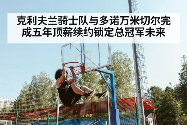 克利夫兰骑士队与多诺万米切尔完成五年顶薪续约锁定总冠军未来