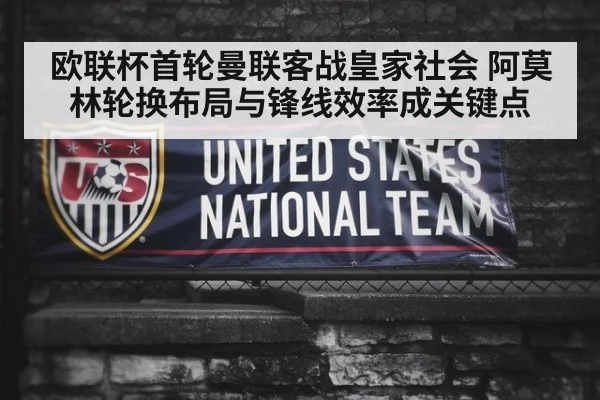 欧联杯首轮曼联客战皇家社会 阿莫林轮换布局与锋线效率成关键点