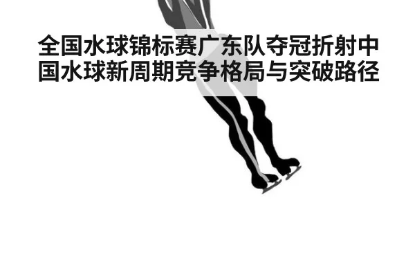 全国水球锦标赛广东队夺冠折射中国水球新周期竞争格局与突破路径